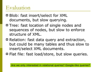 Evaluation Blob: fast insert/select for XML documents, but slow querying. Tree: fast location of single nodes and sequences of nodes, but slow to enforce structure of XML. Relation: fast data query and extraction, but could be many tables and thus slow to insert/select XML documents. Flat file: fast load/store, but slow queries. Are we only interested in relational queries? Google-like queries? 