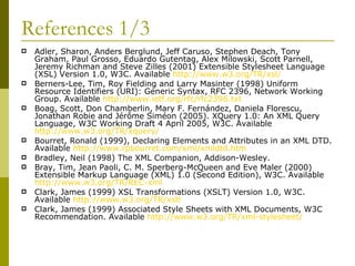 References 1/3 Adler, Sharon, Anders Berglund, Jeff Caruso, Stephen Deach, Tony Graham, Paul Grosso, Eduardo Gutentag, Alex Milowski, Scott Parnell, Jeremy Richman and Steve Zilles (2001) Extensible Stylesheet Language (XSL) Version 1.0, W3C. Available  http://www.w3.org/TR/xsl/   Berners-Lee, Tim, Roy Fielding and Larry Masinter (1998) Uniform Resource Identifiers (URI): Generic Syntax, RFC 2396, Network Working Group. Available  http://www.ietf.org/rfc/rfc2396.txt   Boag, Scott, Don Chamberlin, Mary F. Fernández, Daniela Florescu, Jonathan Robie and Jérôme Siméon (2005). XQuery 1.0: An XML Query Language, W3C Working Draft 4 April 2005, W3C. Available  http://www.w3.org/TR/xquery/   Bourret, Ronald (1999), Declaring Elements and Attributes in an XML DTD. Available  http:// www.rpbourret.com/xml/xmldtd.htm Bradley, Neil (1998) The XML Companion, Addison-Wesley. Bray, Tim, Jean Paoli, C. M. Sperberg-McQueen and Eve Maler (2000) Extensible Markup Language (XML) 1.0 (Second Edition), W3C. Available  http://www.w3.org/TR/REC-xml   Clark, James (1999) XSL Transformations (XSLT) Version 1.0, W3C. Available  http://www.w3.org/TR/xslt Clark, James (1999) Associated Style Sheets with XML Documents, W3C Recommendation. Available  http://www.w3.org/TR/xml-stylesheet/   