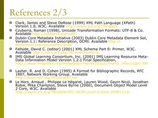 References 2/3 Clark, James and Steve DeRose (1999) XML Path Language (XPath) Version 1.0, W3C. Available  http://www.w3.org/TR/xpath   Czyborra, Roman (1998), Unicode Transformation Formats: UTF-8 & Co. Available  http:// czyborra.com/utf /   Dublin Core Metadata Initiative (2003) Dublin Core Metadata Element Set, Version 1.1: Reference Description, DCMI. Available  http:// dublincore.org/documents/dces /   Fallside, David C. (editor) (2001) XML Schema Part 0: Primer, W3C. Available  http://www.w3.org/TR/xmlschema-0/   IMS Global Learning Consortium, Inc. (2001) IMS Learning Resource Meta-Data Information Model Version 1.2.1 Final Specification,  http://www.imsglobal.org/metadata/imsmdv1p2p1/imsmd_infov1p2p1.html   Lasher, R. and D. Cohen (1995) A Format for Bibliographic Records, RFC 1807, Network Working Group. Available  http://www.ietf.org/rfc/rfc1807.txt   Le Hors, Arnaud , Philippe Le Hégaret, Lauren Wood, Gavin Nicol, Jonathan Robie, Mike Champion, Steve Byrne (2000), Document Object Model Level 2 Core, W3C. Available  http://www.w3.org/TR/2000/REC-DOM-Level-2-Core-20001113/ 