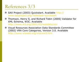 References 3/3 SAX Project (2003) Quickstart. Available  http:// www.saxproject.org /?selected= quickstart   Thomson, Henry S. and Richard Tobin (2005) Validator for XML Schema, W3C. Available  http://www.w3.org/2001/03/webdata/xsv Visual Resources Association Data Standards Committee (2002) VRA Core Categories, Version 3.0. Available  http://www.vraweb.org/vracore3.htm   