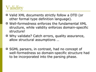 Validity Valid XML documents strictly follow a DTD (or other formal type definition language). Well-formedness enforces the fundamental XML structure, while validity enforces domain-specific structure! Why validate? Catch errors, quality assurance, allow structural assumptions … SGML parsers, in contrast, had no concept of well-formedness so domain-specific structure had to be incorporated into the parsing phase. 