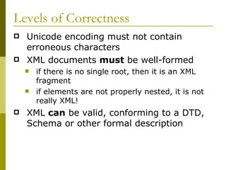 Levels of Correctness Unicode encoding must not contain erroneous characters XML documents  must  be well-formed if there is no single root, then it is an XML fragment if elements are not properly nested, it is not really XML! XML  can  be valid, conforming to a DTD, Schema or other formal description 
