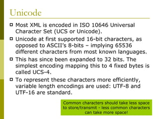 Unicode Most XML is encoded in ISO 10646 Universal Character Set (UCS or Unicode). Unicode at first supported 16-bit characters, as opposed to ASCII’s 8-bits – implying 65536 different characters from most known languages.  This has since been expanded to 32 bits. The simplest encoding mapping this to 4 fixed bytes is called UCS-4. To represent these characters more efficiently, variable length encodings are used: UTF-8 and UTF-16 are standard. Common characters should take less space to store/transmit - less common characters can take more space! 
