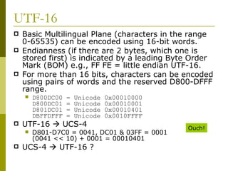UTF-16 Basic Multilingual Plane (characters in the range 0-65535) can be encoded using 16-bit words. Endianness (if there are 2 bytes, which one is stored first) is indicated by a leading Byte Order Mark (BOM) e.g., FF FE = little endian UTF-16. For more than 16 bits, characters can be encoded using pairs of words and the reserved D800-DFFF range. D800DC00 = Unicode 0x00010000 D800DC01 = Unicode 0x00010001 D801DC01 = Unicode 0x00010401 DBFFDFFF = Unicode 0x0010FFFF UTF-16    UCS-4 D801-D7C0 = 0041, DC01 & 03FF = 0001 (0041 << 10) + 0001 = 00010401 UCS-4    UTF-16 ? Ouch! 