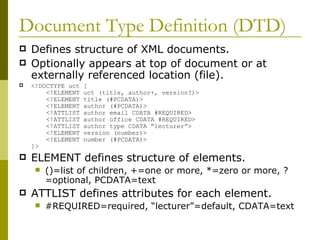 Document Type Definition (DTD) Defines structure of XML documents. Optionally appears at top of document or at externally referenced location (file). <!DOCTYPE uct [     <!ELEMENT uct (title, author+, version?)>   <!ELEMENT title (#PCDATA)>   <!ELEMENT author (#PCDATA)>   <!ATTLIST author email CDATA #REQUIRED>   <!ATTLIST author office CDATA #REQUIRED>   <!ATTLIST author type CDATA “lecturer”>   <!ELEMENT version (number)>   <!ELEMENT number (#PCDATA)> ]>  ELEMENT defines structure of elements. ()=list of children, +=one or more, *=zero or more, ?=optional, PCDATA=text ATTLIST defines attributes for each element. #REQUIRED=required, “lecturer”=default, CDATA=text 