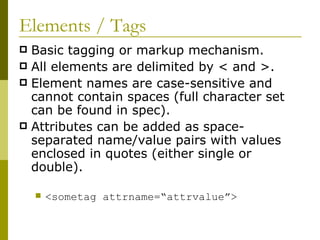 Elements / Tags Basic tagging or markup mechanism. All elements are delimited by < and >. Element names are case-sensitive and cannot contain spaces (full character set can be found in spec). Attributes can be added as space-separated name/value pairs with values enclosed in quotes (either single or double). <sometag attrname=“attrvalue”> 
