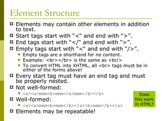 Element Structure Elements may contain other elements in addition to text. Start tags start with “<“ and end with “>”. End tags start with “</“ and end with “>”. Empty tags start with “<“ and end with “/>”. Empty tags are a shorthand for no content. Example: <br></br> is the same as <br/> To convert HTML into XHTML, all <br> tags must be in either of the forms above! Every start tag must have an end tag and must be properly nested. Not well-formed: <x><a>mmm<b>mmm</a>mmm</b></x> Well-formed: <x><a>mmm<b>mmm</b></a><b>mmm</b></x> Elements may be repeatable! Does this work in HTML? 