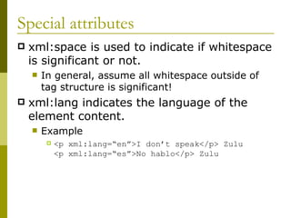 Special attributes xml:space is used to indicate if whitespace is significant or not. In general, assume all whitespace outside of tag structure is significant! xml:lang indicates the language of the element content. Example  <p xml:lang=“en”>I don’t speak</p> Zulu <p xml:lang=“es”>No hablo</p> Zulu 