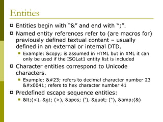 Entities Entities begin with “&” and end with “;”. Named entity references refer to (are macros for) previously defined textual content – usually defined in an external or internal DTD. Example: &copy; is assumed in HTML but in XML it can only be used if the ISOLat1 entity list is included Character entities correspond to Unicode characters. Example:  refers to decimal character number 23 A refers to hex character number 41 Predefined escape sequence entities:  <(<), > (>), ' (‘), " (“), &amp;(&) 