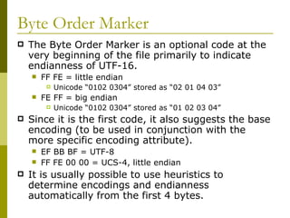 Byte Order Marker The Byte Order Marker is an optional code at the very beginning of the file primarily to indicate endianness of UTF-16. FF FE = little endian Unicode “0102 0304” stored as “02 01 04 03” FE FF = big endian Unicode “0102 0304” stored as “01 02 03 04” Since it is the first code, it also suggests the base encoding (to be used in conjunction with the more specific encoding attribute). EF BB BF = UTF-8 FF FE 00 00 = UCS-4, little endian It is usually possible to use heuristics to determine encodings and endianness automatically from the first 4 bytes. 