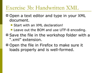 Exercise 3b: Handwritten XML Open a text editor and type in your XML document. Start with an XML declaration! Leave out the BOM and use UTF-8 encoding. Save the file in the workshop folder with a “.xml” extension. Open the file in Firefox to make sure it loads properly and is well-formed. 