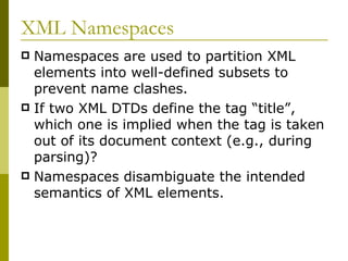 XML Namespaces Namespaces are used to partition XML elements into well-defined subsets to prevent name clashes. If two XML DTDs define the tag “title”, which one is implied when the tag is taken out of its document context (e.g., during parsing)? Namespaces disambiguate the intended semantics of XML elements. 