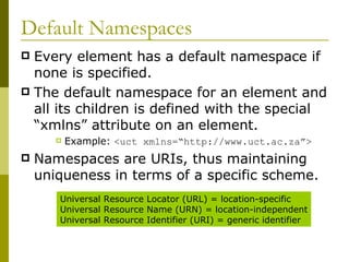 Default Namespaces Every element has a default namespace if none is specified. The default namespace for an element and all its children is defined with the special “xmlns” attribute on an element. Example:  <uct xmlns=“http://www.uct.ac.za”> Namespaces are URIs, thus maintaining uniqueness in terms of a specific scheme. Universal Resource Locator (URL) = location-specific Universal Resource Name (URN) = location-independent Universal Resource Identifier (URI) = generic identifier 