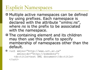 Explicit Namespaces Multiple active namespaces can be defined by using prefixes. Each namespace is declared with the attribute “xmlns: ns ”, where  ns  is the prefix to be associated with the namespace. The containing element and its children may then use this prefix to specify membership of namespaces other than the default. <uct xmlns=“http://www.uct.ac.za”    xmlns:dc=“http://somedcns”>   <dc:title>test XML document</dc:title> </uct> 