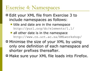 Exercise 4: Namespaces Edit your XML file from Exercise 3 to include namespaces as follows: title and date are in the namespace  http://purl.org/dc/elements/1.1/ all other date is in the namespace  http://www.cs.uct.ac.za/XMLworkshop/ Minimise the size of your XML by using only one definition of each namespace and shorter prefixes thereafter. Make sure your XML file loads into Firefox. 