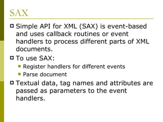 SAX Simple API for XML (SAX) is event-based and uses callback routines or event handlers to process different parts of XML documents. To use SAX: Register handlers for different events Parse document Textual data, tag names and attributes are passed as parameters to the event handlers. 