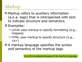 Markup Markup refers to auxiliary information (a.k.a. tags) that is interspersed with text to indicate structure and semantics. Examples: LaTeX uses markup to specify formatting (e.g., \hspace) HTML uses markup to specify structure (e.g., <p>) A markup language specifies the syntax and semantics of the markup tags. Is LaTeX outdated because of its markup language 