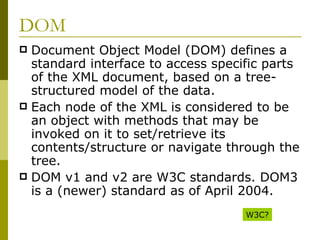 DOM Document Object Model (DOM) defines a standard interface to access specific parts of the XML document, based on a tree-structured model of the data. Each node of the XML is considered to be an object with methods that may be invoked on it to set/retrieve its contents/structure or navigate through the tree. DOM v1 and v2 are W3C standards. DOM3 is a (newer) standard as of April 2004. W3C? 