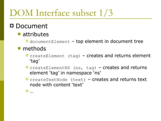 DOM Interface subset 1/3 Document attributes documentElement  – top element in document tree methods createElement (tag)  – creates and returns element ‘tag’ createElementNS (ns, tag)  – creates and returns element ‘tag’ in namespace ‘ns’  createTextNode (text)  – creates and returns text node with content ‘text’ … 