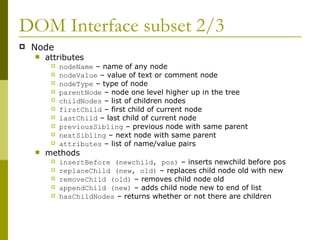 DOM Interface subset 2/3 Node attributes nodeName  – name of any node nodeValue  – value of text or comment node nodeType  – type of node parentNode  – node one level higher up in the tree childNodes  – list of children nodes firstChild  – first child of current node lastChild  – last child of current node previousSibling  – previous node with same parent nextSibling  – next node with same parent attributes  – list of name/value pairs methods insertBefore (newchild, pos)  – inserts newchild before pos replaceChild (new, old)  – replaces child node old with new removeChild (old)  – removes child node old appendChild (new)  – adds child node new to end of list hasChildNodes  – returns whether or not there are children 