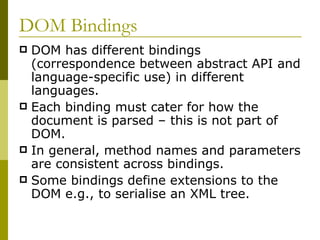 DOM Bindings DOM has different bindings (correspondence between abstract API and language-specific use) in different languages. Each binding must cater for how the document is parsed – this is not part of DOM. In general, method names and parameters are consistent across bindings. Some bindings define extensions to the DOM e.g., to serialise an XML tree. 