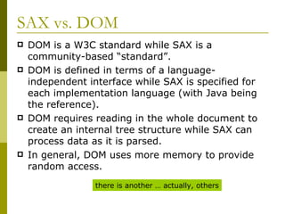 SAX vs. DOM DOM is a W3C standard while SAX is a community-based “standard”. DOM is defined in terms of a language-independent interface while SAX is specified for each implementation language (with Java being the reference). DOM requires reading in the whole document to create an internal tree structure while SAX can process data as it is parsed. In general, DOM uses more memory to provide random access. there is another … actually, others 