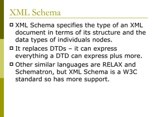 XML Schema XML Schema specifies the type of an XML document in terms of its structure and the data types of individuals nodes. It replaces DTDs – it can express everything a DTD can express plus more. Other similar languages are RELAX and Schematron, but XML Schema is a W3C standard so has more support. 