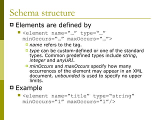 Schema structure Elements are defined by <element name=“…” type=“…” minOccurs=“…” maxOccurs=“…”> name  refers to the tag. type  can be custom-defined or one of the standard types. Common predefined types include  string ,  integer  and  anyURI . minOccurs  and  maxOccurs  specify how many occurrences of the element may appear in an XML document.  unbounded  is used to specify no upper limits. Example <element name=“title” type=“string” minOccurs=“1” maxOccurs=“1”/>   