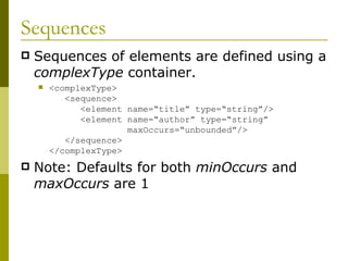 Sequences Sequences of elements are defined using a  complexType  container. <complexType>   <sequence>   <element name=“title” type=“string”/>   <element name=“author” type=“string”   maxOccurs=“unbounded”/>   </sequence> </complexType> Note: Defaults for both  minOccurs  and  maxOccurs  are 1 