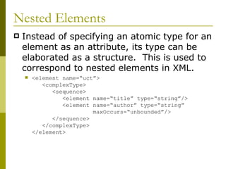 Nested Elements Instead of specifying an atomic type for an element as an attribute, its type can be elaborated as a structure.  This is used to correspond to nested elements in XML. <element name=“uct”>   <complexType>   <sequence>   <element name=“title” type=“string”/>   <element name=“author” type=“string”   maxOccurs=“unbounded”/>   </sequence>   </complexType> </element> 