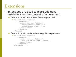 Extensions Extensions are used to place additional restrictions on the content of an element. Content must be a value from a given set: <element name=“version”>   <simpleType>   <restriction base=“string”>   <enumeration value=“1.0”/>   <enumeration value=“2.0”/>   </restriction>   </simpleType> </element> Content must conform to a regular expression: <element name=“version”>   <simpleType>   <restriction base=“string”>   <pattern value=“[1-9]\.[0-9]+”/>   </restriction>   </simpleType> </element> 