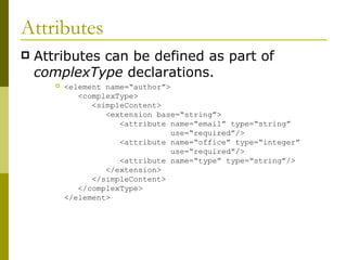Attributes Attributes can be defined as part of  complexType  declarations. <element name=“author”>   <complexType>   <simpleContent>   <extension base=“string”>   <attribute name=“email” type=“string”    use=“required”/>   <attribute name=“office” type=“integer”    use=“required”/>   <attribute name=“type” type=“string”/>   </extension>   </simpleContent>   </complexType> </element> 
