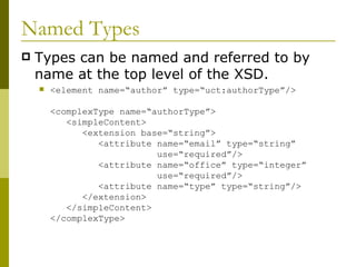 Named Types Types can be named and referred to by name at the top level of the XSD. <element name=“author” type=“uct:authorType”/> <complexType name=“authorType”>   <simpleContent>   <extension base=“string”>   <attribute name=“email” type=“string”    use=“required”/>   <attribute name=“office” type=“integer”    use=“required”/>   <attribute name=“type” type=“string”/>   </extension>   </simpleContent> </complexType> 