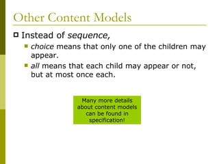 Other Content Models Instead of  sequence, choice  means that only one of the children may appear. all  means that each child may appear or not, but at most once each. Many more details about content models can be found in specification! 
