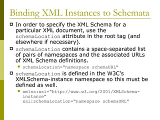 Binding XML Instances to Schemata In order to specify the XML Schema for a particular XML document, use the  schemaLocation  attribute in the root tag (and elsewhere if necessary). schemaLocation  contains a space-separated list of pairs of namespaces and the associated URLs of XML Schema definitions. schemaLocation=“namespace schemaURL” schemaLocation  is defined in the W3C’s XMLSchema-instance namespace so this must be defined as well. xmlns:xsi=“http://www.w3.org/2001/XMLSchema-instance”  xsi:schemaLocation=“namespace schemaURL” 