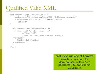 Qualified Valid XML <uct xmlns=“http://www.uct.ac.za”   xmlns:xsi=“http://www.w3.org/2001/XMLSchema-instance”   xsi:schemaLocation=“http://www.uct.ac.za    uct.xsd” >   <title>test XML document</title>   <author email=“pat@cs.uct.ac.za”    office=“410”    type=“lecturer”>Pat Pukram</author>   <version>   <number>1.0</number>   </version> </uct> cool trick: use one of Xerces’s sample programs, like dom.Counter with a “-v” parameter, to do Schema validation! 
