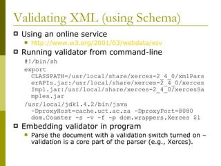 Validating XML (using Schema) Using an online service http://www.w3.org/2001/03/webdata/xsv Running validator from command-line #!/bin/sh export CLASSPATH=/usr/local/share/xerces-2_4_0/xmlParserAPIs.jar:/usr/local/share/xerces-2_4_0/xercesImpl.jar:/usr/local/share/xerces-2_4_0/xercesSamples.jar /usr/local/jdk1.4.2/bin/java -DproxyHost=cache.uct.ac.za -DproxyPort=8080 dom.Counter -s -v -f -p dom.wrappers.Xerces $1 Embedding validator in program Parse the document with a validation switch turned on – validation is a core part of the parser (e.g., Xerces). 