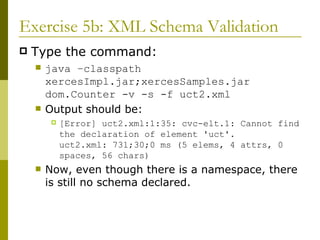 Exercise 5b: XML Schema Validation Type the command: java –classpath xercesImpl.jar;xercesSamples.jar dom.Counter -v -s -f uct2.xml Output should be: [Error] uct2.xml:1:35: cvc-elt.1: Cannot find the declaration of element 'uct'. uct2.xml: 731;30;0 ms (5 elems, 4 attrs, 0 spaces, 56 chars) Now, even though there is a namespace, there is still no schema declared. 