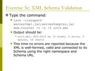 Exercise 5c: XML Schema Validation Type the command: java –classpath xercesImpl.jar;xercesSamples.jar dom.Counter -v -s -f uct3.xml Output should be: uct3.xml: 821;30;0 ms (5 elems, 6 attrs, 0 spaces, 56 chars) This time no errors are reported because the XML is well-formed, valid and connected to its Schema using the right namespace and Schema URL. 