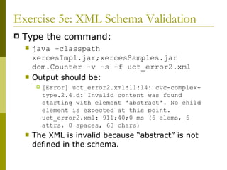 Exercise 5e: XML Schema Validation Type the command: java –classpath xercesImpl.jar;xercesSamples.jar dom.Counter -v -s -f uct_error2.xml Output should be: [Error] uct_error2.xml:11:14: cvc-complex-type.2.4.d: Invalid content was found starting with element 'abstract'. No child element is expected at this point. uct_error2.xml: 911;40;0 ms (6 elems, 6 attrs, 0 spaces, 63 chars) The XML is invalid because “abstract” is not defined in the schema. 