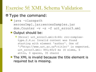 Exercise 5f: XML Schema Validation Type the command: java –classpath xercesImpl.jar;xercesSamples.jar dom.Counter -v -s -f uct_error3.xml Output should be: [Error] uct_error3.xml:6:66: cvc-complex-type.2.4.a: Invalid content was found starting with element 'author'. One of '{"http://www.uct.ac.za":title}' is expected. uct_error3.xml: 891;40;0 ms (4 elems, 6 attrs, 0 spaces, 35 chars) The XML is invalid because the title element is required but is missing. 