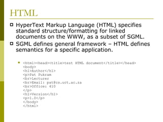 HTML HyperText Markup Language (HTML) specifies standard structure/formatting for linked documents on the WWW, as a subset of SGML. SGML defines general framework – HTML defines semantics for a specific application. <html><head><title>test HTML document</title></head> <body> <h1>Author</h1> <p>Pat Pukram <br>Lecturer <br>Email: pat@cs.uct.ac.za <br>Office: 410 </p> <h1>Version</h1> <p>1.0</p> </body> </html> 