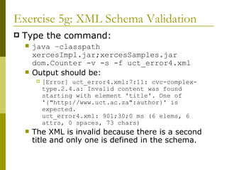Exercise 5g: XML Schema Validation Type the command: java –classpath xercesImpl.jar;xercesSamples.jar dom.Counter -v -s -f uct_error4.xml Output should be: [Error] uct_error4.xml:7:11: cvc-complex-type.2.4.a: Invalid content was found starting with element 'title'. One of '{"http://www.uct.ac.za":author}' is expected. uct_error4.xml: 901;30;0 ms (6 elems, 6 attrs, 0 spaces, 73 chars) The XML is invalid because there is a second title and only one is defined in the schema. 