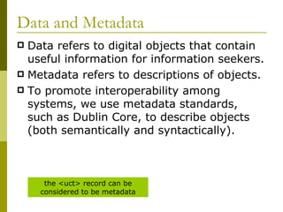 Data and Metadata Data refers to digital objects that contain useful information for information seekers. Metadata refers to descriptions of objects. To promote interoperability among systems, we use metadata standards, such as Dublin Core, to describe objects (both semantically and syntactically). the <uct> record can be considered to be metadata 