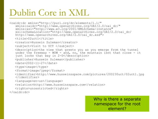 Dublin Core in XML <oaidc:dc xmlns="http://purl.org/dc/elements/1.1/" xmlns:oaidc="http://www.openarchives.org/OAI/2.0/oai_dc/" xmlns:xsi="http://www.w3.org/2001/XMLSchema-instance" xsi:schemaLocation="http://www.openarchives.org/OAI/2.0/oai_dc/ http://www.openarchives.org/OAI/2.0/oai_dc.xsd"> <title>02uct1</title> <creator>Hussein Suleman</creator> <subject>Visit to UCT </subject> <description>the view that greets you as you emerge from the tunnel under the freeway - WOW - and, no, the mountain isnt that close - it just looks that way in 2-D</description> <publisher>Hussein Suleman</publisher> <date>2002-11-27</date> <type>image</type> <format>image/jpeg</format> <identifier>http://www.husseinsspace.com/pictures/200230uct/02uct1.jpg </identifier> <language>en-us</language> <relation>http://www.husseinsspace.com</relation> <rights>unrestricted</rights> </oaidc:dc> Why is there a separate namespace for the root element? 