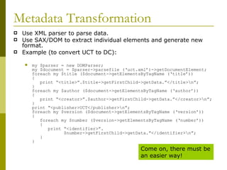 Metadata Transformation Use XML parser to parse data. Use SAX/DOM to extract individual elements and generate new format. Example (to convert UCT to DC): my $parser = new DOMParser; my $document = $parser->parsefile (‘uct.xml’)->getDocumentElement; foreach my $title ($document->getElementsByTagName (‘title’)) {   print “<title>”.$title->getFirstChild->getData.”</title>\n”; } foreach my $author ($document->getElementsByTagName (‘author’)) {   print “<creator>”.$author->getFirstChild->getData.”</creator>\n”; } print “<publisher>UCT</publisher>\n”; foreach my $version ($document->getElementsByTagName (‘version’)) {   foreach my $number ($version->getElementsByTagName (‘number’))   {   print “<identifier>”.   $number->getFirstChild->getData.”</identifier>\n”;   } } Come on, there must be an easier way! 
