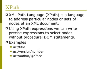 XPath XML Path Language (XPath) is a language to address particular nodes or sets of nodes of an XML document. Using XPath expressions we can write precise expressions to select nodes without procedural DOM statements. Examples: uct/title uct/version/number uct/author/@office 