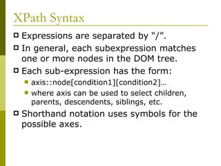 XPath Syntax Expressions are separated by “/”. In general, each subexpression matches one or more nodes in the DOM tree. Each sub-expression has the form: axis::node[condition1][condition2]… where axis can be used to select children, parents, descendents, siblings, etc. Shorthand notation uses symbols for the possible axes. 