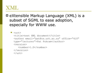 XML eXtensible Markup Language (XML) is a subset of SGML to ease adoption, especially for WWW use. <uct> <title>test XML document</title> <author email=“pat@cs.uct.ac.za” office=“410” type=“lecturer”>Pat Pukram</author> <version>   <number>1.0</number> </version> </uct> 