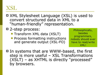 XSL XML Stylesheet Language (XSL) is used to convert structured data in XML to a “human-friendly” representation. 2-step process: Transform XML data (XSLT) Process formatting instructions and generate output (XSL-FO) In systems that are WWW-based, the first step is more useful – XSL Transformations (XSLT) – as XHTML is directly “processed” by browsers. Philosophically, besides programmers, nobody should ever have to read/write XML! 